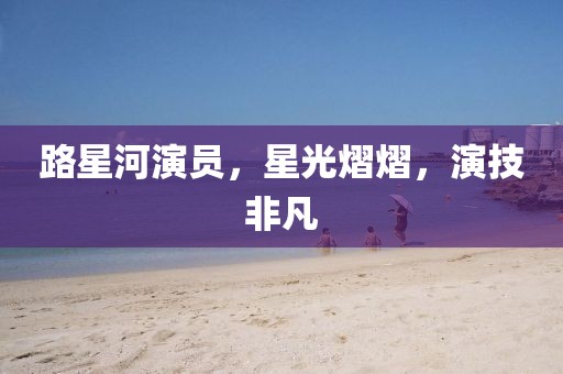 路星河演员，星光熠熠，演技非凡