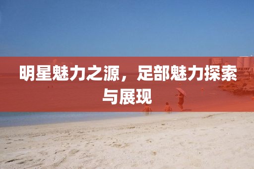 明星魅力之源，足部魅力探索与展现