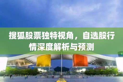 搜狐股票独特视角，自选股行情深度解析与预测
