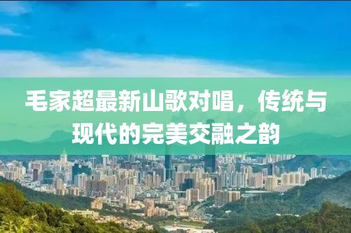 毛家超最新山歌对唱，传统与现代的完美交融之韵