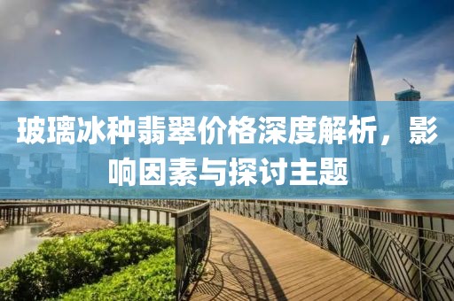 玻璃冰种翡翠价格深度解析，影响因素与探讨主题