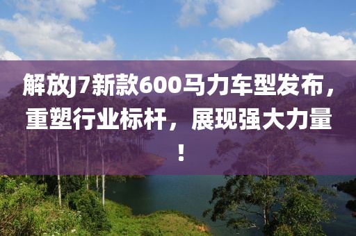 解放J7新款600马力车型发布，重塑行业标杆，展现强大力量！
