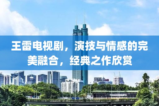 王雷电视剧，演技与情感的完美融合，经典之作欣赏