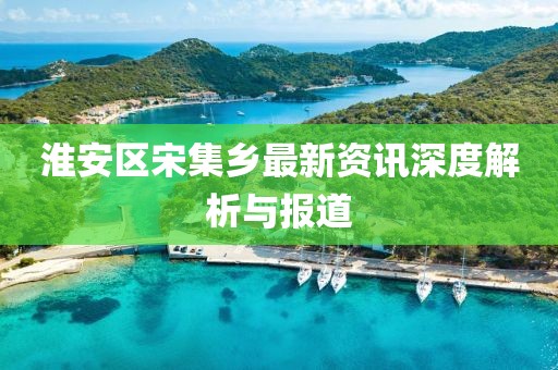 淮安区宋集乡最新资讯深度解析与报道