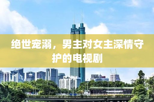 绝世宠溺，男主对女主深情守护的电视剧