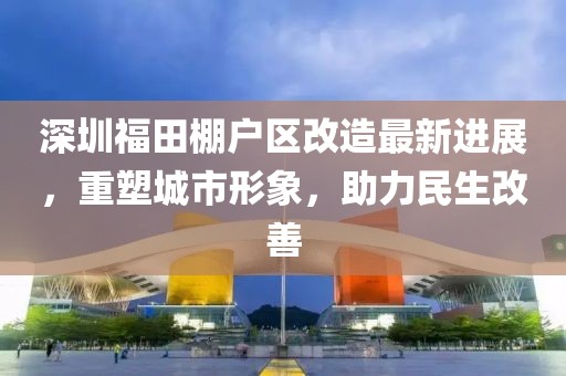 深圳福田棚户区改造最新进展，重塑城市形象，助力民生改善