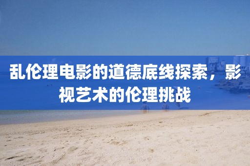 乱伦理电影的道德底线探索，影视艺术的伦理挑战