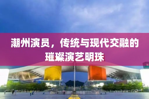 潮州演员，传统与现代交融的璀璨演艺明珠