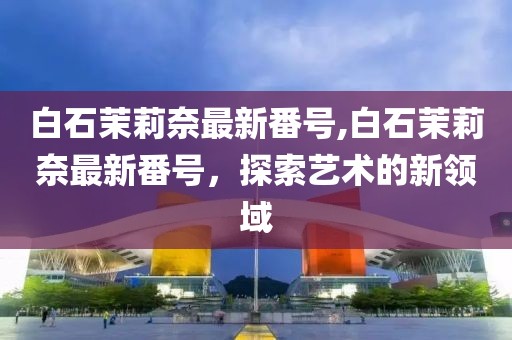 白石茉莉奈最新番号,白石茉莉奈最新番号，探索艺术的新领域