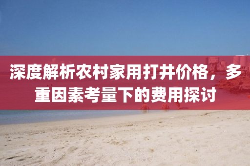 深度解析农村家用打井价格，多重因素考量下的费用探讨