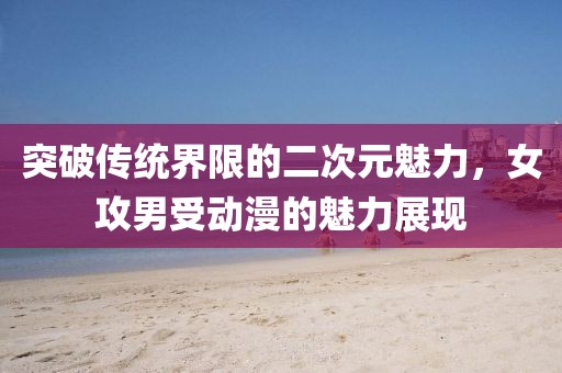 突破传统界限的二次元魅力，女攻男受动漫的魅力展现