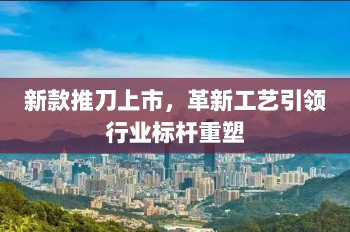 新款推刀上市，革新工艺引领行业标杆重塑