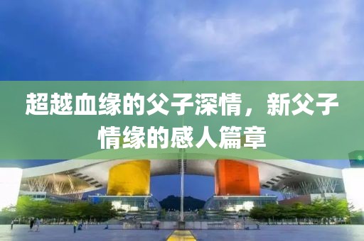 超越血缘的父子深情，新父子情缘的感人篇章