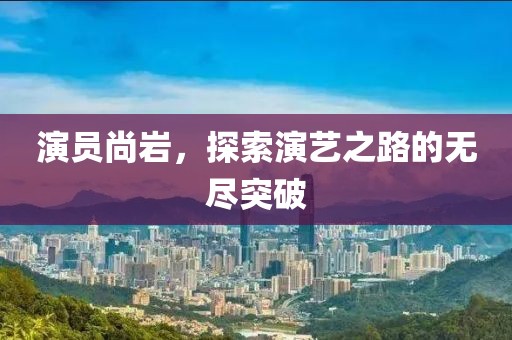 演员尚岩，探索演艺之路的无尽突破