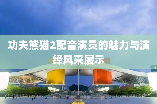 功夫熊猫2配音演员的魅力与演绎风采展示