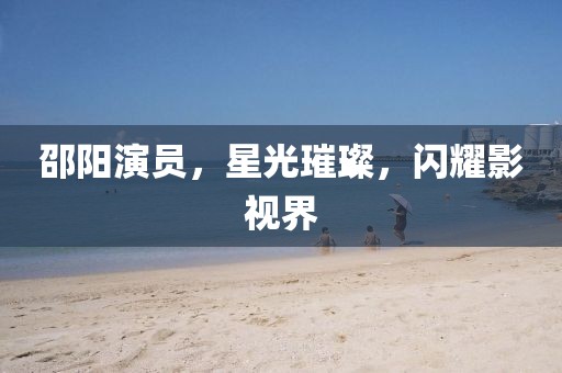 邵阳演员，星光璀璨，闪耀影视界