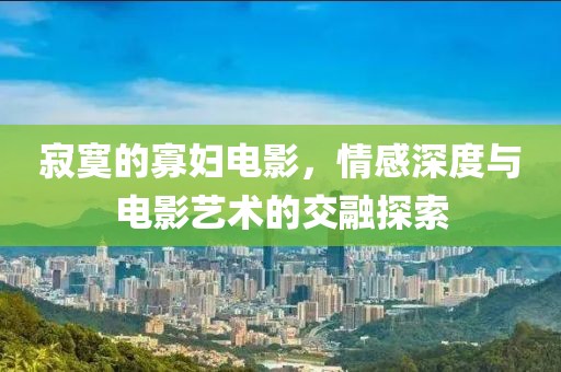 寂寞的寡妇电影，情感深度与电影艺术的交融探索