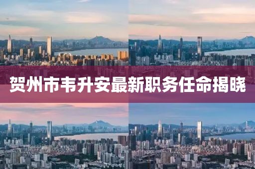 贺州市韦升安最新职务任命揭晓