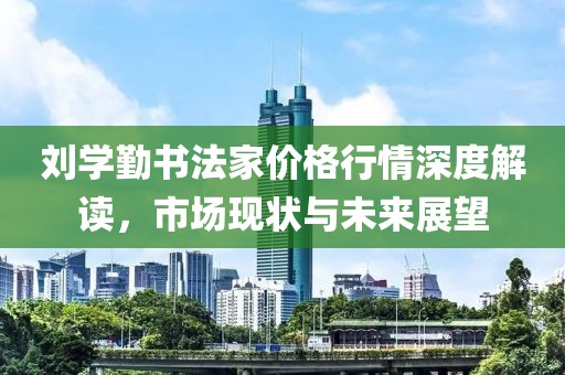 刘学勤书法家价格行情深度解读，市场现状与未来展望