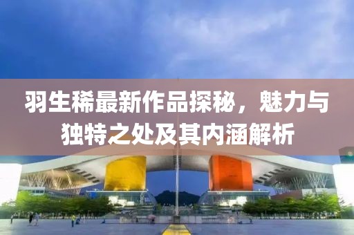 羽生稀最新作品探秘，魅力与独特之处及其内涵解析