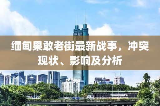 缅甸果敢老街最新战事，冲突现状、影响及分析