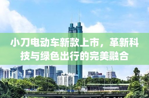 小刀电动车新款上市，革新科技与绿色出行的完美融合