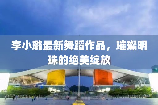 李小璐最新舞蹈作品，璀璨明珠的绝美绽放