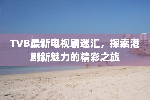 TVB最新电视剧迷汇，探索港剧新魅力的精彩之旅