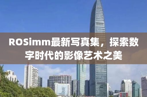 ROSimm最新写真集，探索数字时代的影像艺术之美