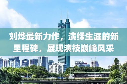 刘烨最新力作，演绎生涯的新里程碑，展现演技巅峰风采