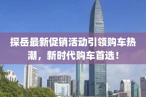 探岳最新促销活动引领购车热潮，新时代购车首选！