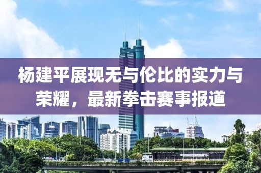 杨建平展现无与伦比的实力与荣耀，最新拳击赛事报道