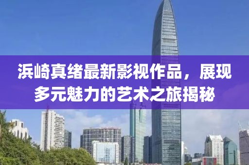 浜崎真绪最新影视作品，展现多元魅力的艺术之旅揭秘