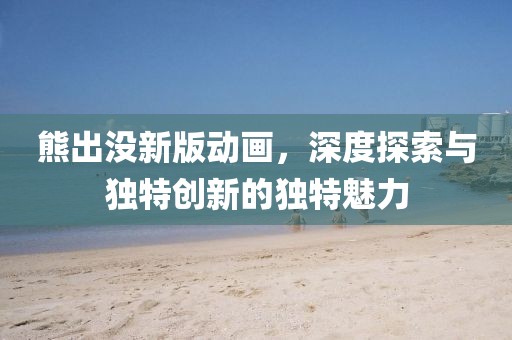 熊出没新版动画，深度探索与独特创新的独特魅力