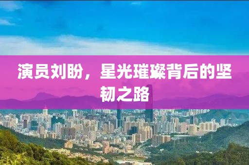 演员刘盼，星光璀璨背后的坚韧之路