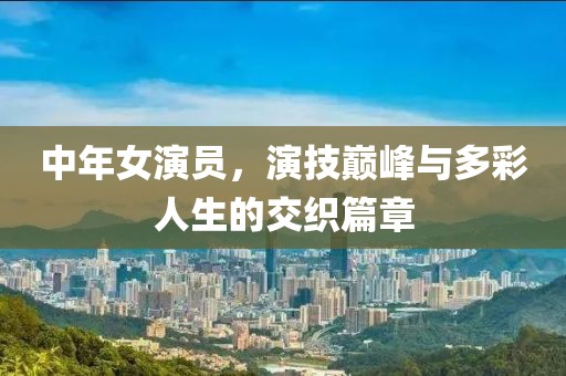 中年女演员，演技巅峰与多彩人生的交织篇章