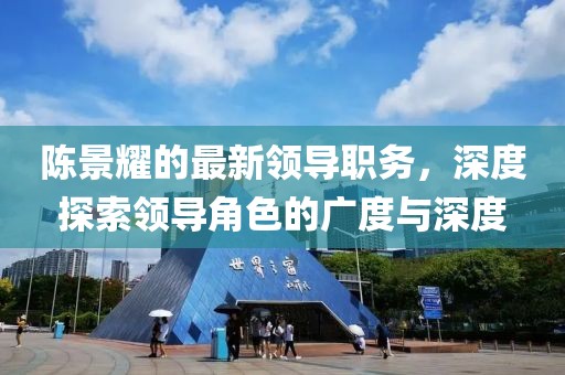 陈景耀的最新领导职务，深度探索领导角色的广度与深度