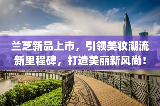 兰芝新品上市，引领美妆潮流新里程碑，打造美丽新风尚！