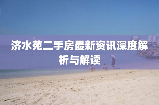 济水苑二手房最新资讯深度解析与解读