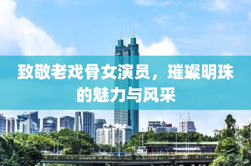 致敬老戏骨女演员，璀璨明珠的魅力与风采