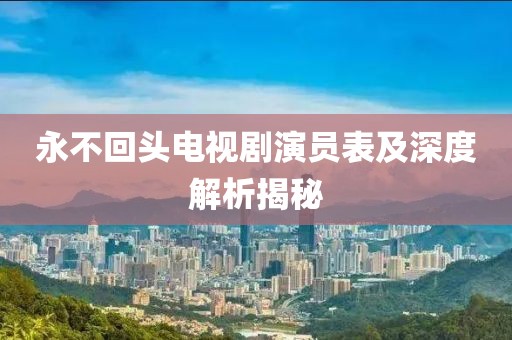 永不回头电视剧演员表及深度解析揭秘