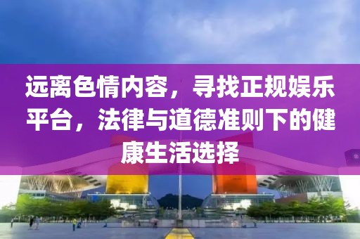 远离色情内容，寻找正规娱乐平台，法律与道德准则下的健康生活选择