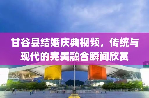 甘谷县结婚庆典视频，传统与现代的完美融合瞬间欣赏