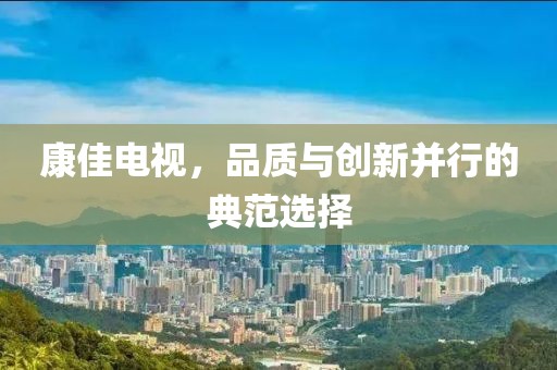 康佳电视，品质与创新并行的典范选择