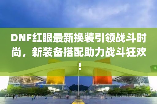 DNF红眼最新换装引领战斗时尚，新装备搭配助力战斗狂欢！