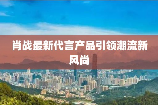 肖战最新代言产品引领潮流新风尚