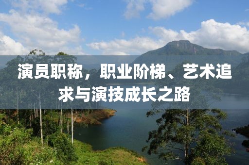 演员职称，职业阶梯、艺术追求与演技成长之路