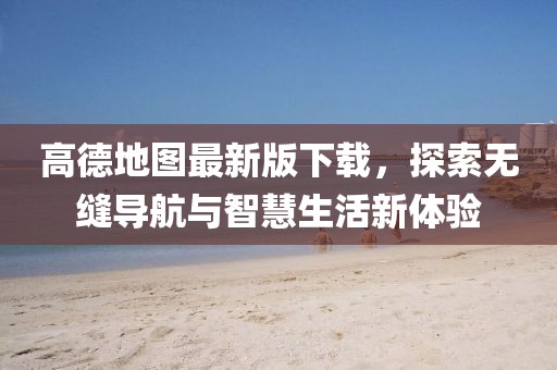高德地图最新版下载，探索无缝导航与智慧生活新体验