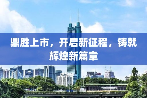 鼎胜上市，开启新征程，铸就辉煌新篇章