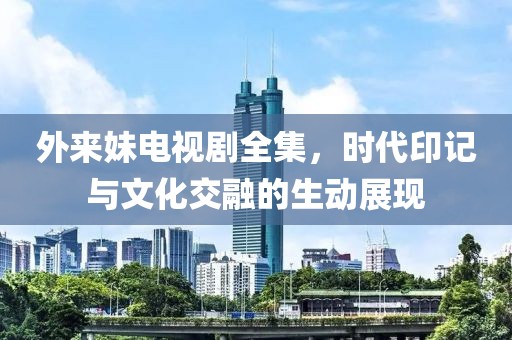 外来妹电视剧全集，时代印记与文化交融的生动展现